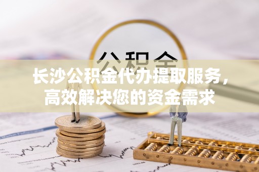 龙华长沙公积金代办提取服务，高效解决您的资金需求