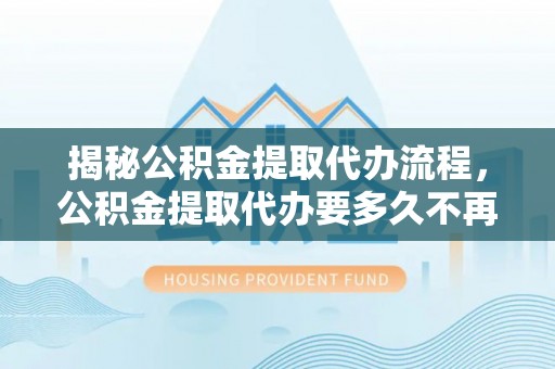 龙华揭秘公积金提取代办流程，公积金提取代办要多久不再迷茫