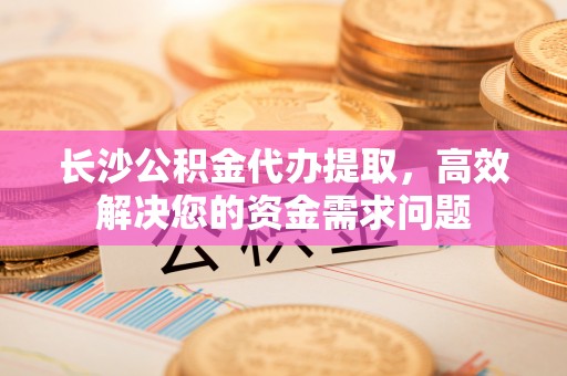 龙华长沙公积金代办提取，高效解决您的资金需求问题