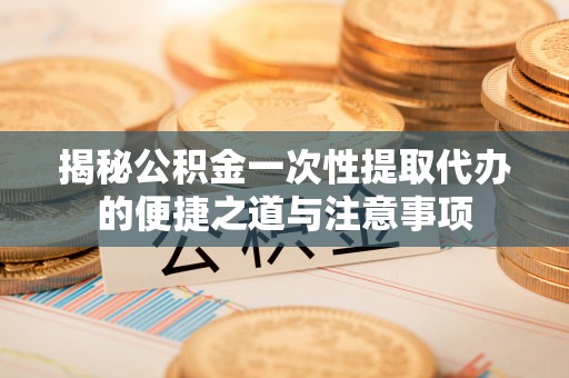 龙华揭秘公积金一次性提取代办的便捷之道与注意事项