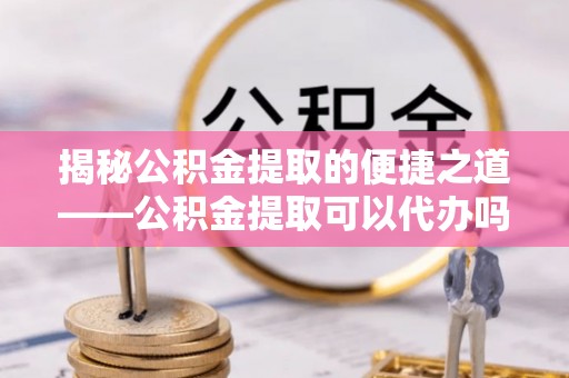 龙华揭秘公积金提取的便捷之道——公积金提取可以代办吗？