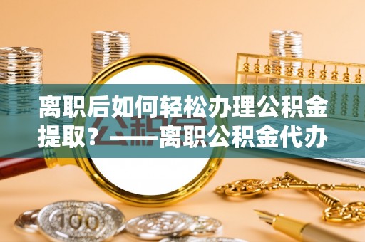 龙华离职后如何轻松办理公积金提取？——离职公积金代办提取服务详解