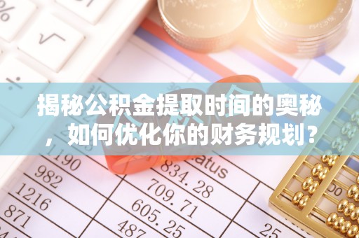 龙华揭秘公积金提取时间的奥秘，如何优化你的财务规划？