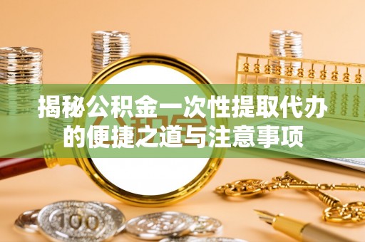 龙华揭秘公积金一次性提取代办的便捷之道与注意事项