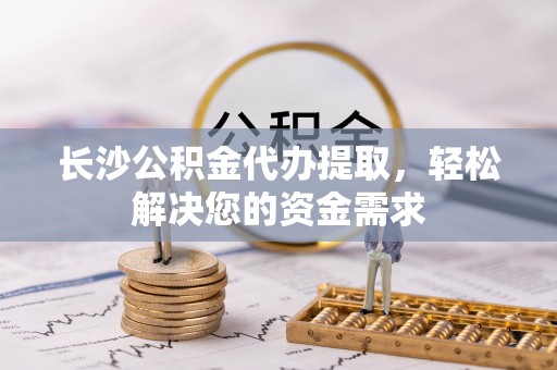 龙华长沙公积金代办提取，轻松解决您的资金需求