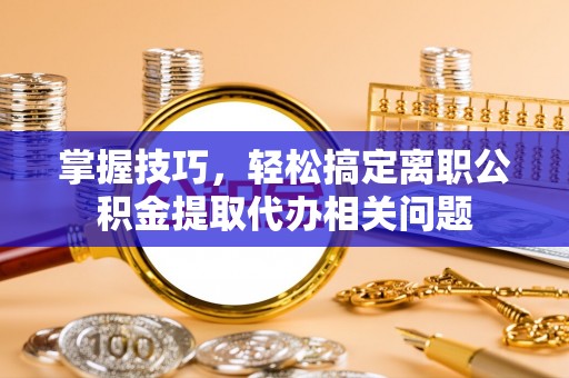 龙华掌握技巧，轻松搞定离职公积金提取代办相关问题