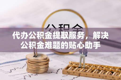 龙华代办公积金提取服务，解决公积金难题的贴心助手