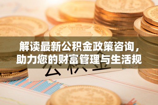 龙华解读最新公积金政策咨询，助力您的财富管理与生活规划