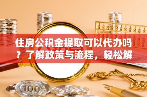 龙华住房公积金提取可以代办吗？了解政策与流程，轻松解决疑惑