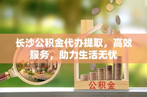 龙华长沙公积金代办提取，高效服务，助力生活无忧