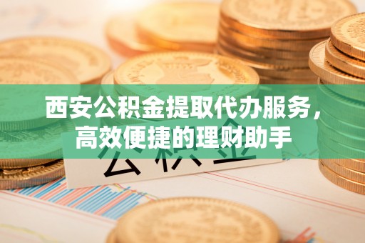 龙华西安公积金提取代办服务，高效便捷的理财助手