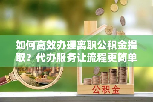 龙华如何高效办理离职公积金提取？代办服务让流程更简单