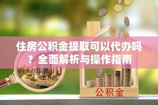 龙华住房公积金提取可以代办吗？全面解析与操作指南