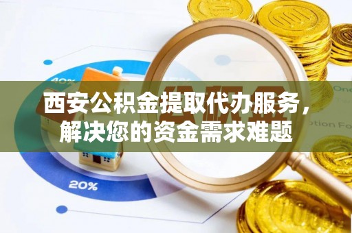 龙华西安公积金提取代办服务，解决您的资金需求难题