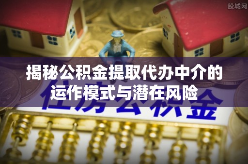 龙华揭秘公积金提取代办中介的运作模式与潜在风险