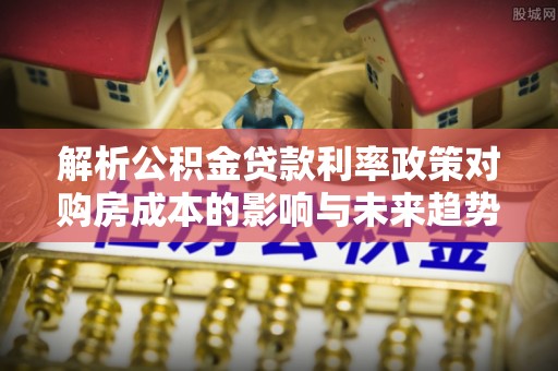 龙华解析公积金贷款利率政策对购房成本的影响与未来趋势
