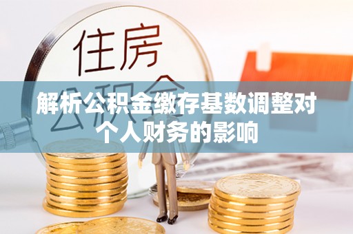 龙华解析公积金缴存基数调整对个人财务的影响
