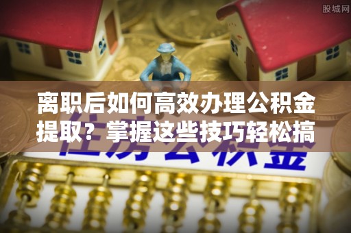 龙华离职后如何高效办理公积金提取？掌握这些技巧轻松搞定