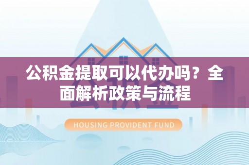 龙华公积金提取可以代办吗？全面解析政策与流程