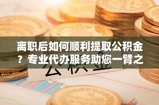 龙华离职后如何顺利提取公积金？专业代办服务助您一臂之力