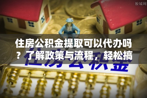 龙华住房公积金提取可以代办吗？了解政策与流程，轻松搞定公积金提取