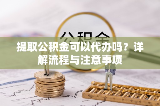 龙华提取公积金可以代办吗？详解流程与注意事项