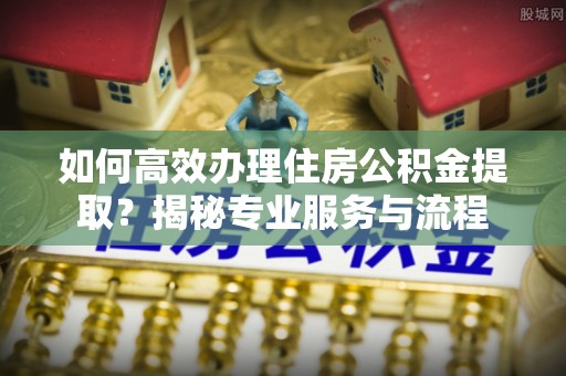 龙华如何高效办理住房公积金提取？揭秘专业服务与流程
