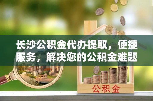 龙华长沙公积金代办提取，便捷服务，解决您的公积金难题