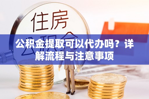 龙华公积金提取可以代办吗？详解流程与注意事项