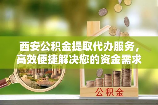 龙华西安公积金提取代办服务，高效便捷解决您的资金需求