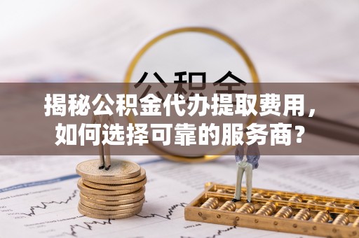 龙华揭秘公积金代办提取费用，如何选择可靠的服务商？