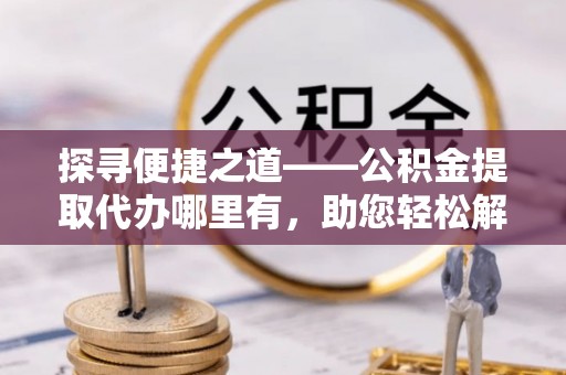 龙华探寻便捷之道——公积金提取代办哪里有，助您轻松解决资金难题
