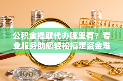 龙华公积金提取代办哪里有？专业服务助您轻松搞定资金难题