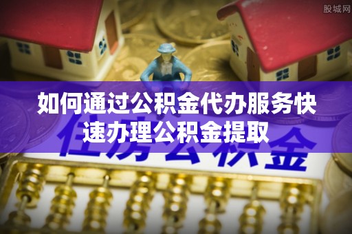龙华如何通过公积金代办服务快速办理公积金提取