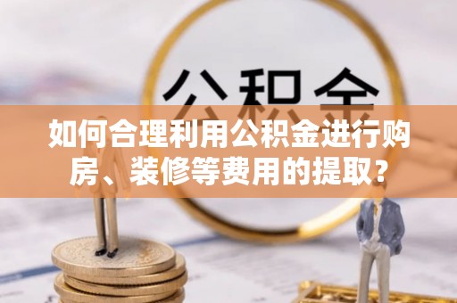 龙华如何合理利用公积金进行购房、装修等费用的提取？