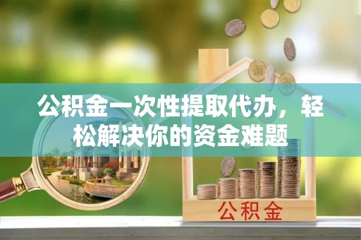 龙华公积金一次性提取代办，轻松解决你的资金难题