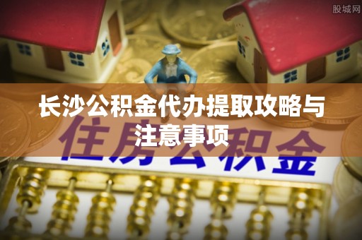 龙华长沙公积金代办提取攻略与注意事项