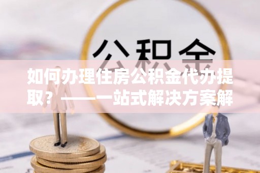 龙华如何办理住房公积金代办提取？——一站式解决方案解析